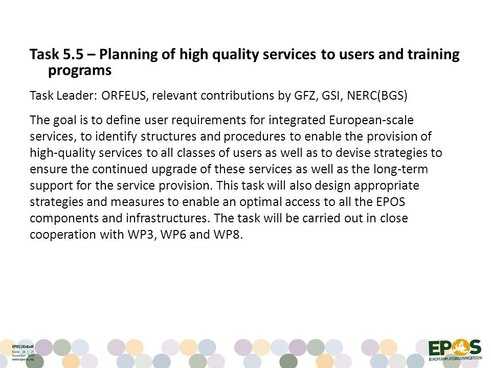 Task 5.5 – Planning of high quality services to users and training programs Task Leader: ORFEUS, relevant contributions by GFZ, GSI, NERC(BGS) The goal is to define user requirements for integrated European-scale services, to identify structures and procedures to enable the provision of high-quality services to all classes of users as well as to devise strategies to ensure the continued upgrade of these services as well as the long-term support for the service provision.