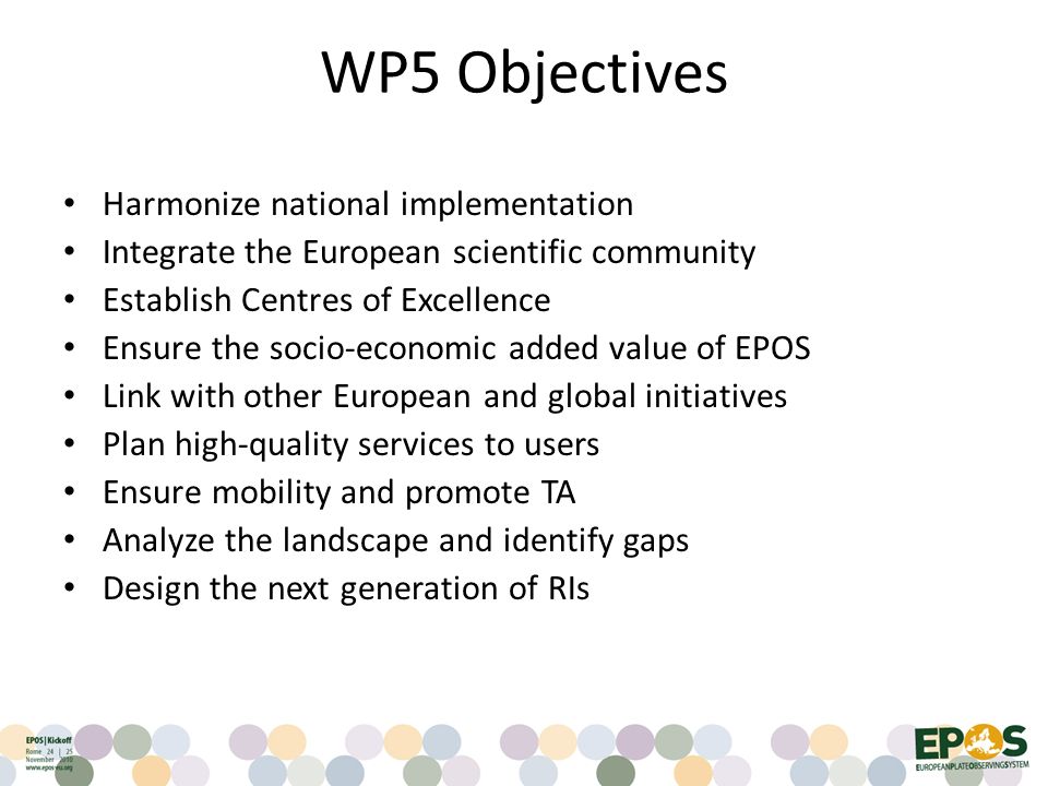 WP5 Objectives Harmonize national implementation Integrate the European scientific community Establish Centres of Excellence Ensure the socio-economic added value of EPOS Link with other European and global initiatives Plan high-quality services to users Ensure mobility and promote TA Analyze the landscape and identify gaps Design the next generation of RIs