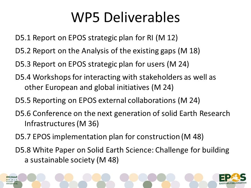 WP5 Deliverables D5.1 Report on EPOS strategic plan for RI (M 12) D5.2 Report on the Analysis of the existing gaps (M 18) D5.3 Report on EPOS strategic plan for users (M 24) D5.4 Workshops for interacting with stakeholders as well as other European and global initiatives (M 24) D5.5 Reporting on EPOS external collaborations (M 24) D5.6 Conference on the next generation of solid Earth Research Infrastructures (M 36) D5.7 EPOS implementation plan for construction (M 48) D5.8 White Paper on Solid Earth Science: Challenge for building a sustainable society (M 48)