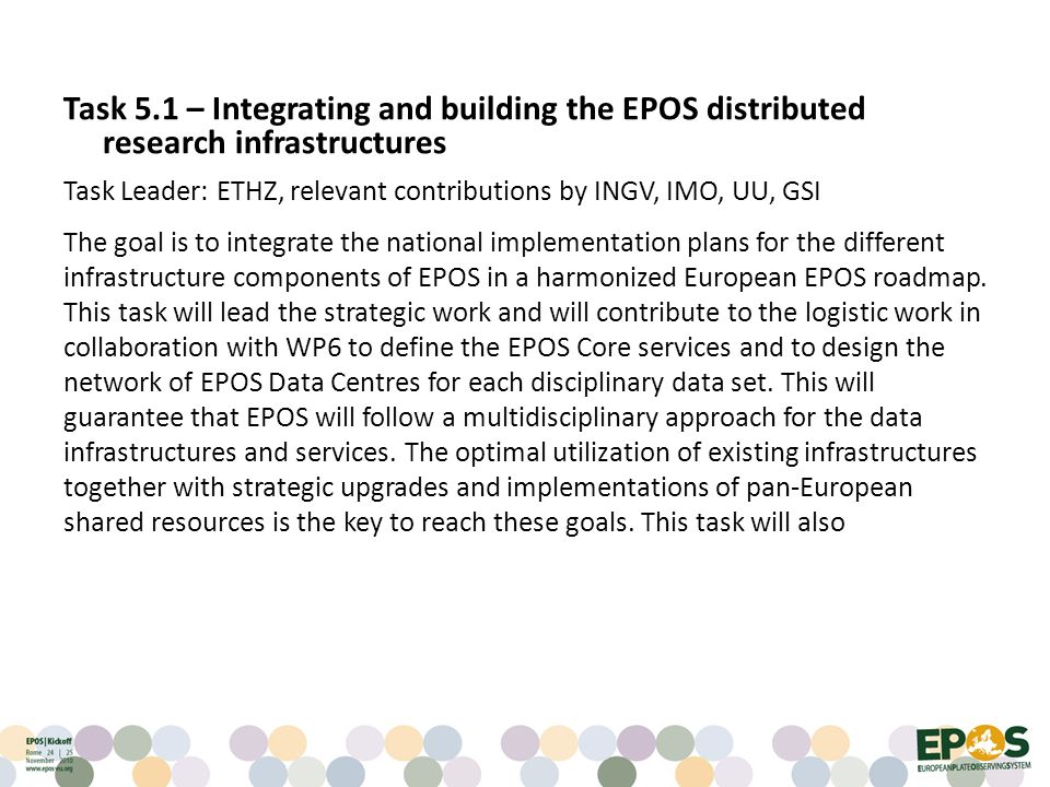 Task 5.1 – Integrating and building the EPOS distributed research infrastructures Task Leader: ETHZ, relevant contributions by INGV, IMO, UU, GSI The goal is to integrate the national implementation plans for the different infrastructure components of EPOS in a harmonized European EPOS roadmap.