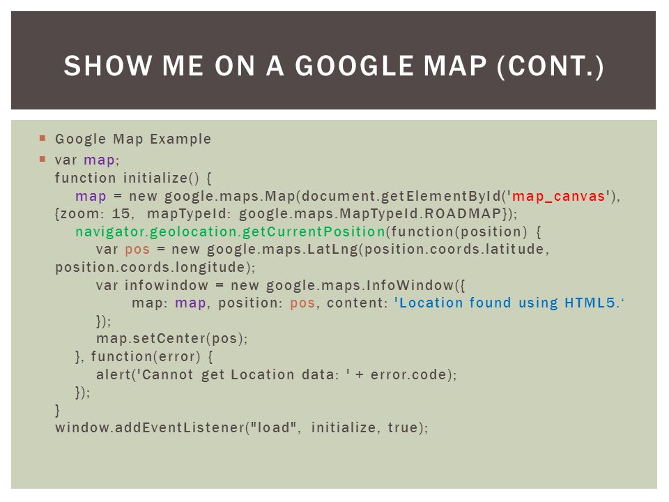  Google Map Example  var map; function initialize() { map = new google.maps.Map(document.getElementById( map_canvas ), {zoom: 15, mapTypeId: google.maps.MapTypeId.ROADMAP}); navigator.geolocation.getCurrentPosition(function(position) { var pos = new google.maps.LatLng(position.coords.latitude, position.coords.longitude); var infowindow = new google.maps.InfoWindow({ map: map, position: pos, content: Location found using HTML5.‘ }); map.setCenter(pos); }, function(error) { alert( Cannot get Location data: + error.code); }); } window.addEventListener( load , initialize, true); SHOW ME ON A GOOGLE MAP (CONT.)