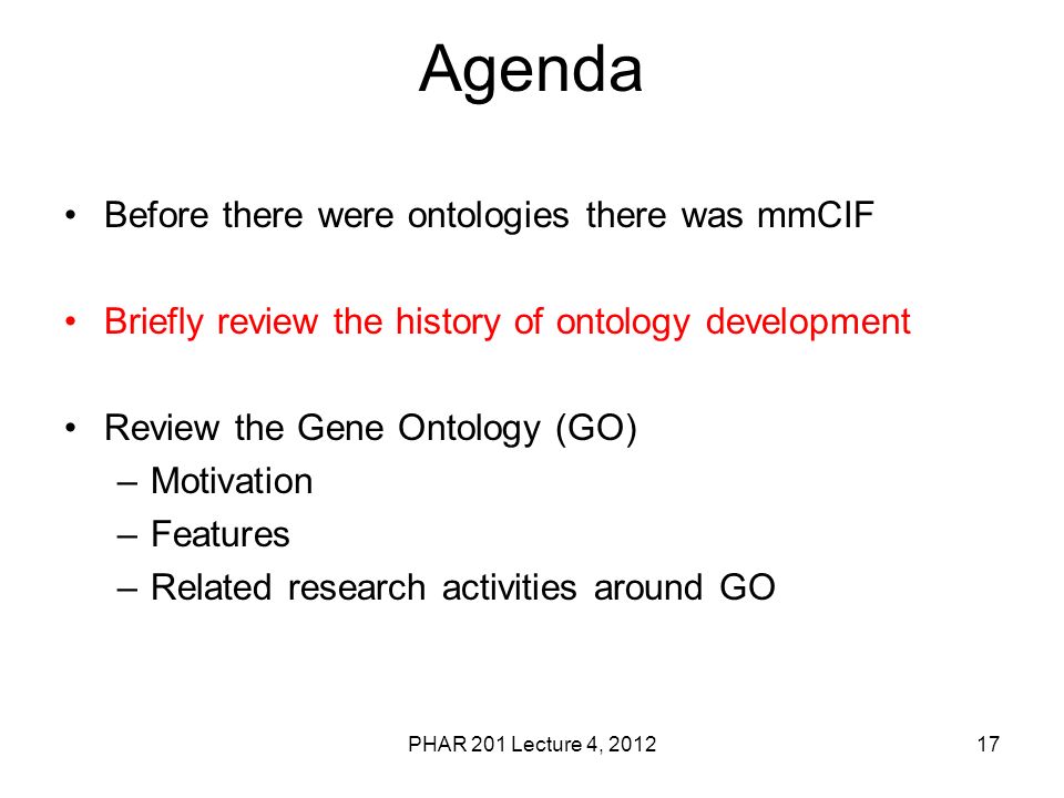 PHAR 201 Lecture 4, Agenda Before there were ontologies there was mmCIF Briefly review the history of ontology development Review the Gene Ontology (GO) –Motivation –Features –Related research activities around GO