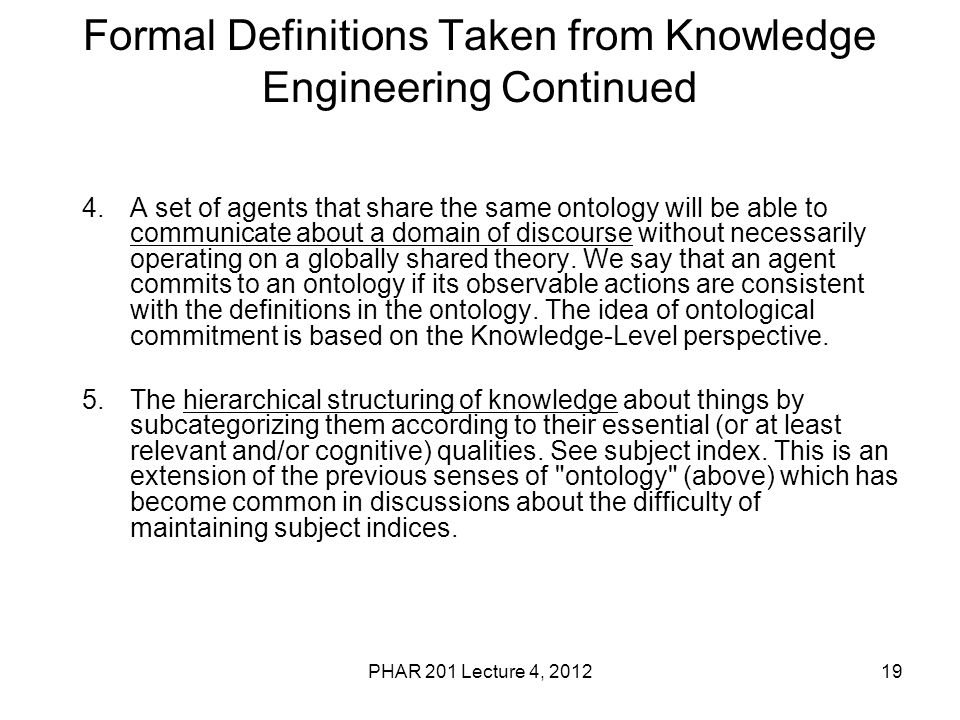 19 Formal Definitions Taken from Knowledge Engineering Continued 4.A set of agents that share the same ontology will be able to communicate about a domain of discourse without necessarily operating on a globally shared theory.