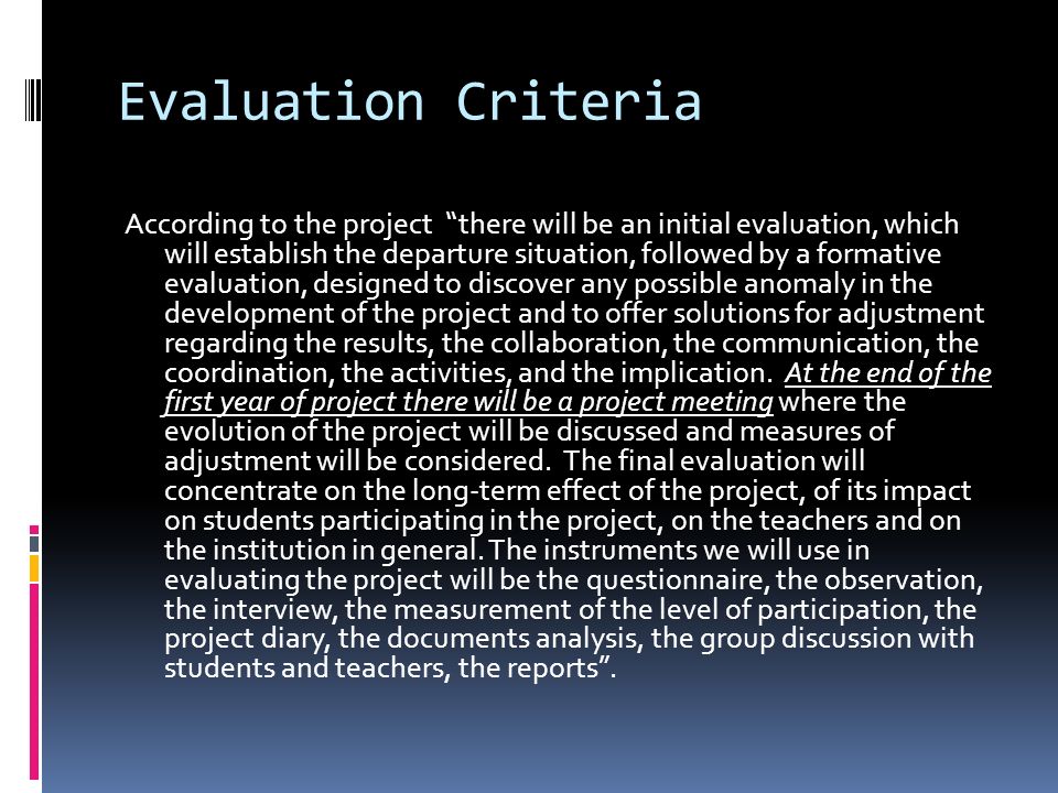 Evaluation Criteria According to the project there will be an initial evaluation, which will establish the departure situation, followed by a formative evaluation, designed to discover any possible anomaly in the development of the project and to offer solutions for adjustment regarding the results, the collaboration, the communication, the coordination, the activities, and the implication.