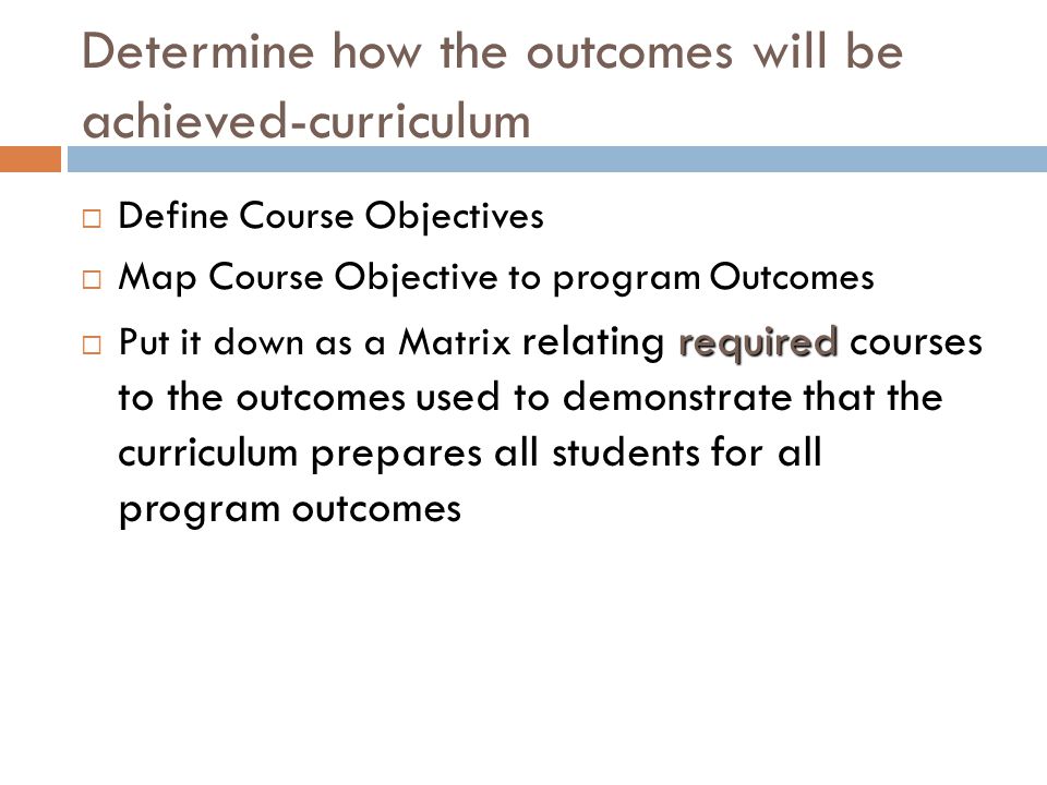Determine how the outcomes will be achieved-curriculum  Define Course Objectives  Map Course Objective to program Outcomes required  Put it down as a Matrix relating required courses to the outcomes used to demonstrate that the curriculum prepares all students for all program outcomes