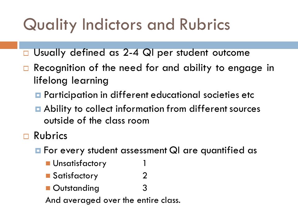 Quality Indictors and Rubrics  Usually defined as 2-4 QI per student outcome  Recognition of the need for and ability to engage in lifelong learning  Participation in different educational societies etc  Ability to collect information from different sources outside of the class room  Rubrics  For every student assessment QI are quantified as Unsatisfactory 1 Satisfactory2 Outstanding3 And averaged over the entire class.
