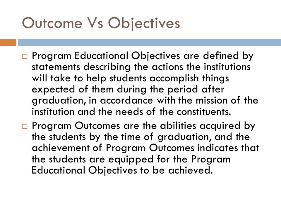 Outcome Vs Objectives  Program Educational Objectives are defined by statements describing the actions the institutions will take to help students accomplish things expected of them during the period after graduation, in accordance with the mission of the institution and the needs of the constituents.