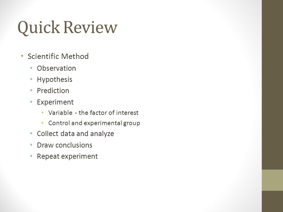 Quick Review Scientific Method Observation Hypothesis Prediction Experiment Variable - the factor of interest Control and experimental group Collect data and analyze Draw conclusions Repeat experiment