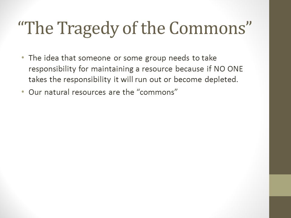 The Tragedy of the Commons The idea that someone or some group needs to take responsibility for maintaining a resource because if NO ONE takes the responsibility it will run out or become depleted.