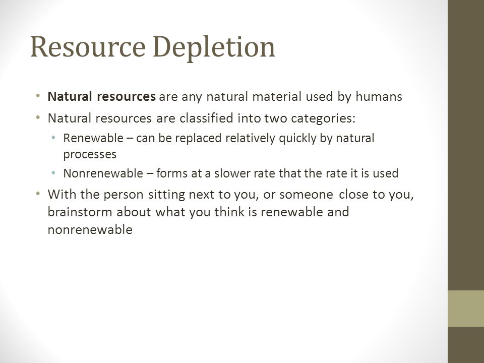 Resource Depletion Natural resources are any natural material used by humans Natural resources are classified into two categories: Renewable – can be replaced relatively quickly by natural processes Nonrenewable – forms at a slower rate that the rate it is used With the person sitting next to you, or someone close to you, brainstorm about what you think is renewable and nonrenewable
