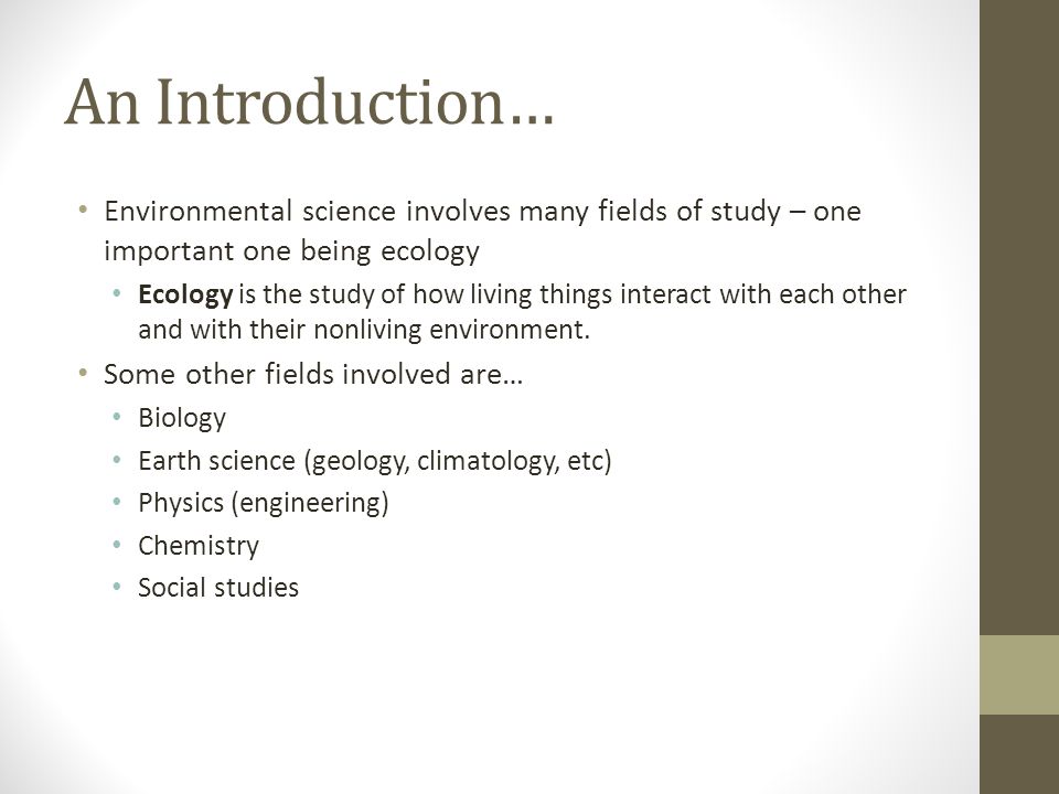 An Introduction… Environmental science involves many fields of study – one important one being ecology Ecology is the study of how living things interact with each other and with their nonliving environment.