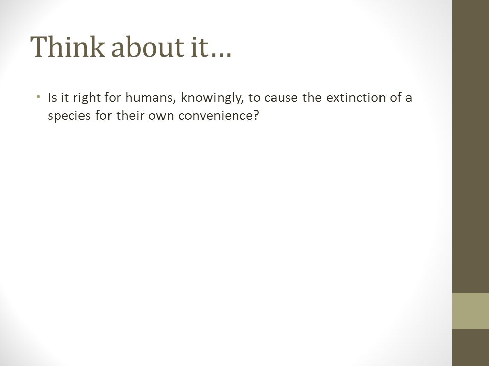 Think about it… Is it right for humans, knowingly, to cause the extinction of a species for their own convenience