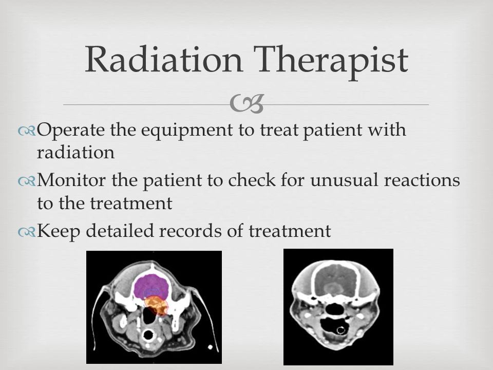   Operate the equipment to treat patient with radiation  Monitor the patient to check for unusual reactions to the treatment  Keep detailed records of treatment Radiation Therapist