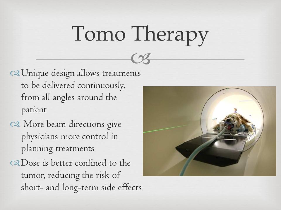   Unique design allows treatments to be delivered continuously, from all angles around the patient  More beam directions give physicians more control in planning treatments  Dose is better confined to the tumor, reducing the risk of short- and long-term side effects Tomo Therapy