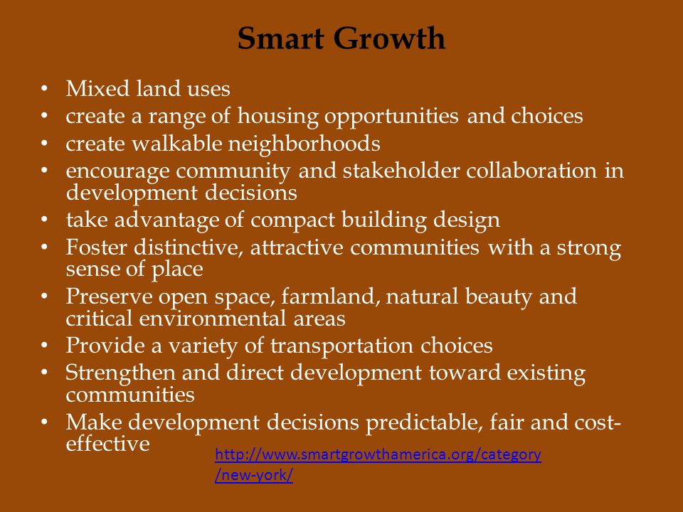 Smart Growth Mixed land uses create a range of housing opportunities and choices create walkable neighborhoods encourage community and stakeholder collaboration in development decisions take advantage of compact building design Foster distinctive, attractive communities with a strong sense of place Preserve open space, farmland, natural beauty and critical environmental areas Provide a variety of transportation choices Strengthen and direct development toward existing communities Make development decisions predictable, fair and cost- effective   /new-york/