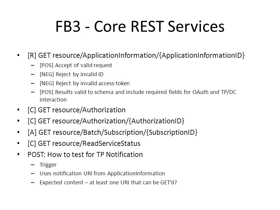 FB3 - Core REST Services [R] GET resource/ApplicationInformation/{ApplicationInformationID} – [POS] Accept of valid request – [NEG] Reject by invalid ID – [NEG] Reject by invalid access-token – [POS] Results valid to schema and include required fields for OAuth and TP/DC interaction [C] GET resource/Authorization [C] GET resource/Authorization/{AuthorizationID} [A] GET resource/Batch/Subscription/{SubscriptionID} [C] GET resource/ReadServiceStatus POST: How to test for TP Notification – Trigger – Uses notification URI from ApplicationInformation – Expected content – at least one URI that can be GET’d