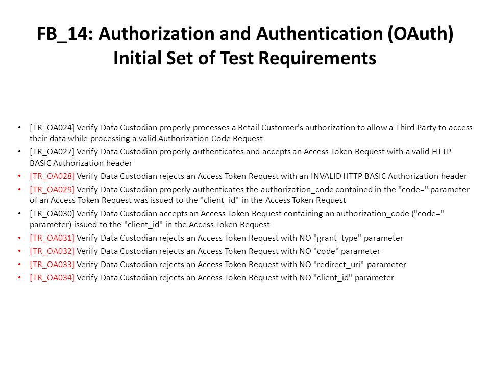 FB_14: Authorization and Authentication (OAuth) Initial Set of Test Requirements [TR_OA024] Verify Data Custodian properly processes a Retail Customer s authorization to allow a Third Party to access their data while processing a valid Authorization Code Request [TR_OA027] Verify Data Custodian properly authenticates and accepts an Access Token Request with a valid HTTP BASIC Authorization header [TR_OA028] Verify Data Custodian rejects an Access Token Request with an INVALID HTTP BASIC Authorization header [TR_OA029] Verify Data Custodian properly authenticates the authorization_code contained in the code= parameter of an Access Token Request was issued to the client_id in the Access Token Request [TR_OA030] Verify Data Custodian accepts an Access Token Request containing an authorization_code ( code= parameter) issued to the client_id in the Access Token Request [TR_OA031] Verify Data Custodian rejects an Access Token Request with NO grant_type parameter [TR_OA032] Verify Data Custodian rejects an Access Token Request with NO code parameter [TR_OA033] Verify Data Custodian rejects an Access Token Request with NO redirect_uri parameter [TR_OA034] Verify Data Custodian rejects an Access Token Request with NO client_id parameter