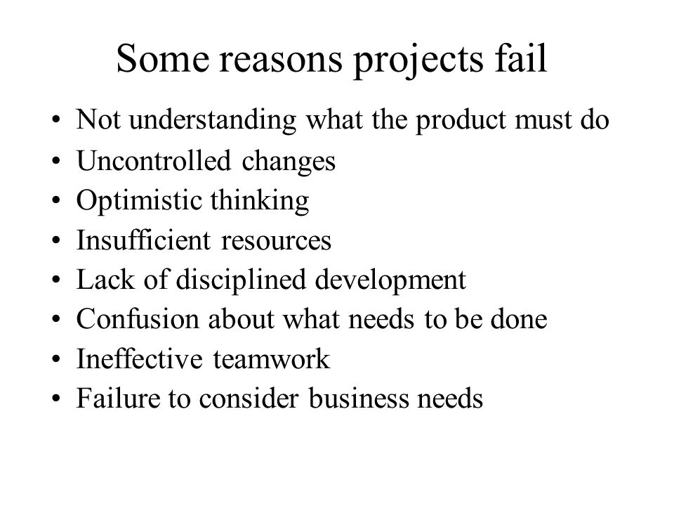 Some reasons projects fail Not understanding what the product must do Uncontrolled changes Optimistic thinking Insufficient resources Lack of disciplined development Confusion about what needs to be done Ineffective teamwork Failure to consider business needs