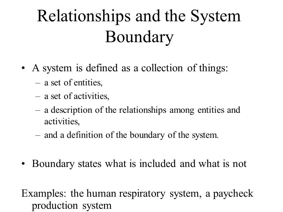 Relationships and the System Boundary A system is defined as a collection of things: –a set of entities, –a set of activities, –a description of the relationships among entities and activities, –and a definition of the boundary of the system.