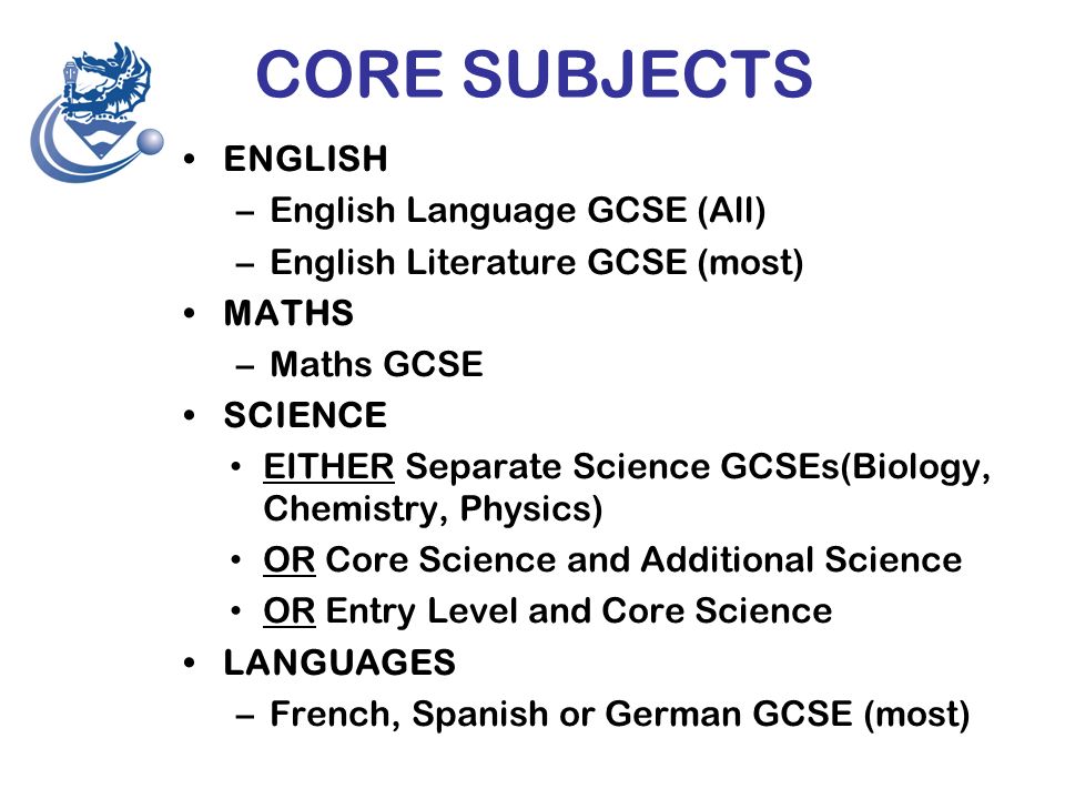 CORE SUBJECTS ENGLISH –English Language GCSE (All) –English Literature GCSE (most) MATHS –Maths GCSE SCIENCE EITHER Separate Science GCSEs(Biology, Chemistry, Physics) OR Core Science and Additional Science OR Entry Level and Core Science LANGUAGES –French, Spanish or German GCSE (most)