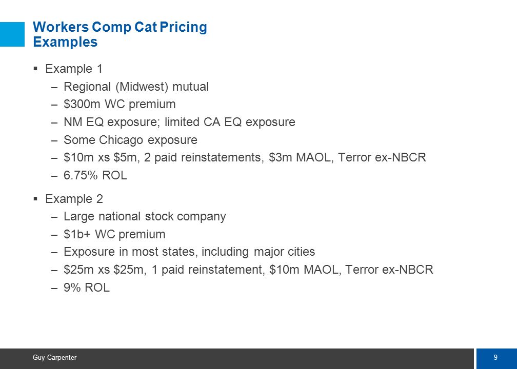 9 Guy Carpenter Workers Comp Cat Pricing Examples  Example 1 – Regional (Midwest) mutual – $300m WC premium – NM EQ exposure; limited CA EQ exposure – Some Chicago exposure – $10m xs $5m, 2 paid reinstatements, $3m MAOL, Terror ex-NBCR – 6.75% ROL  Example 2 – Large national stock company – $1b+ WC premium – Exposure in most states, including major cities – $25m xs $25m, 1 paid reinstatement, $10m MAOL, Terror ex-NBCR – 9% ROL