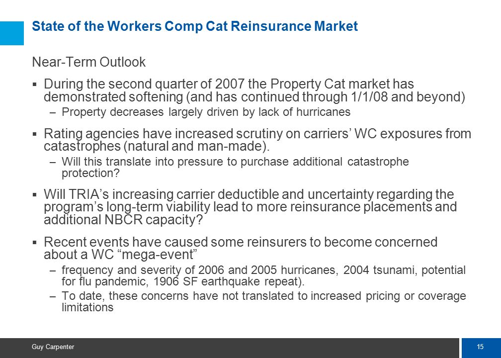 15 Guy Carpenter State of the Workers Comp Cat Reinsurance Market Near-Term Outlook  During the second quarter of 2007 the Property Cat market has demonstrated softening (and has continued through 1/1/08 and beyond) – Property decreases largely driven by lack of hurricanes  Rating agencies have increased scrutiny on carriers’ WC exposures from catastrophes (natural and man-made).
