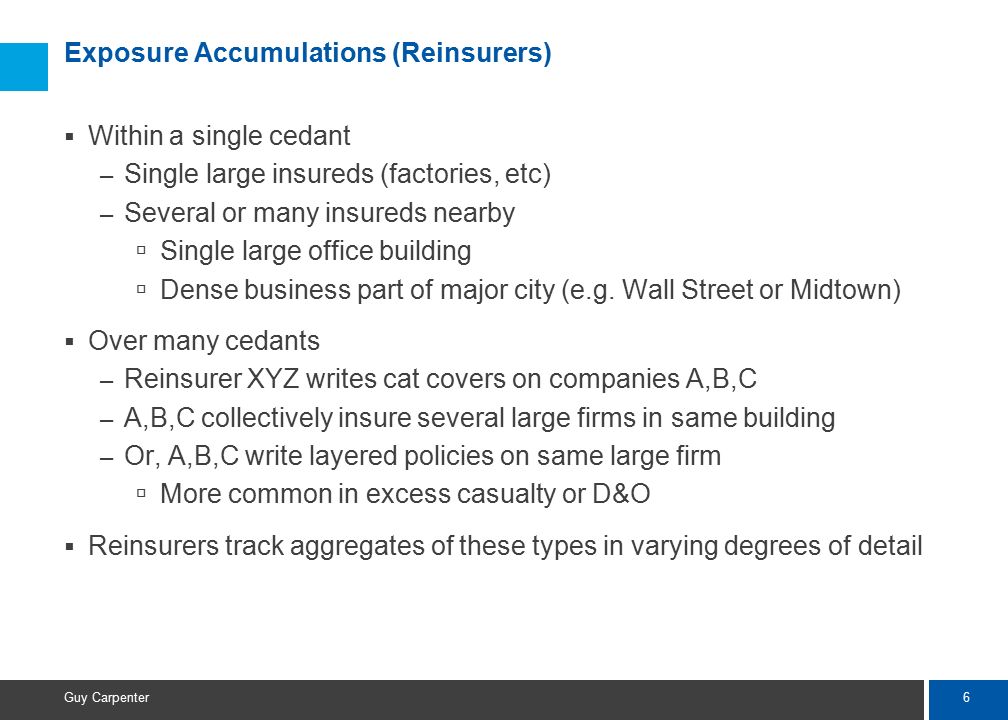 6 Guy Carpenter Exposure Accumulations (Reinsurers)  Within a single cedant – Single large insureds (factories, etc) – Several or many insureds nearby  Single large office building  Dense business part of major city (e.g.