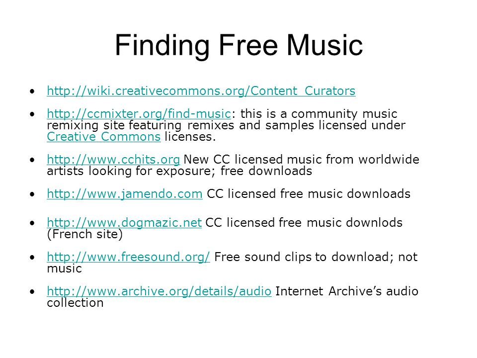 Finding Free Music     this is a community music remixing site featuring remixes and samples licensed under Creative Commons licenses.  Creative Commons   New CC licensed music from worldwide artists looking for exposure; free downloadshttp://    CC licensed free music downloadshttp://    CC licensed free music downlods (French site)    Free sound clips to download; not musichttp://    Internet Archive’s audio collectionhttp://