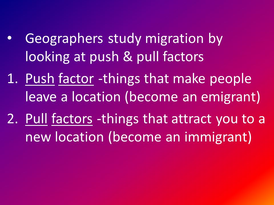 Geographers study migration by looking at push & pull factors 1.Push factor -things that make people leave a location (become an emigrant) 2.Pull factors -things that attract you to a new location (become an immigrant)