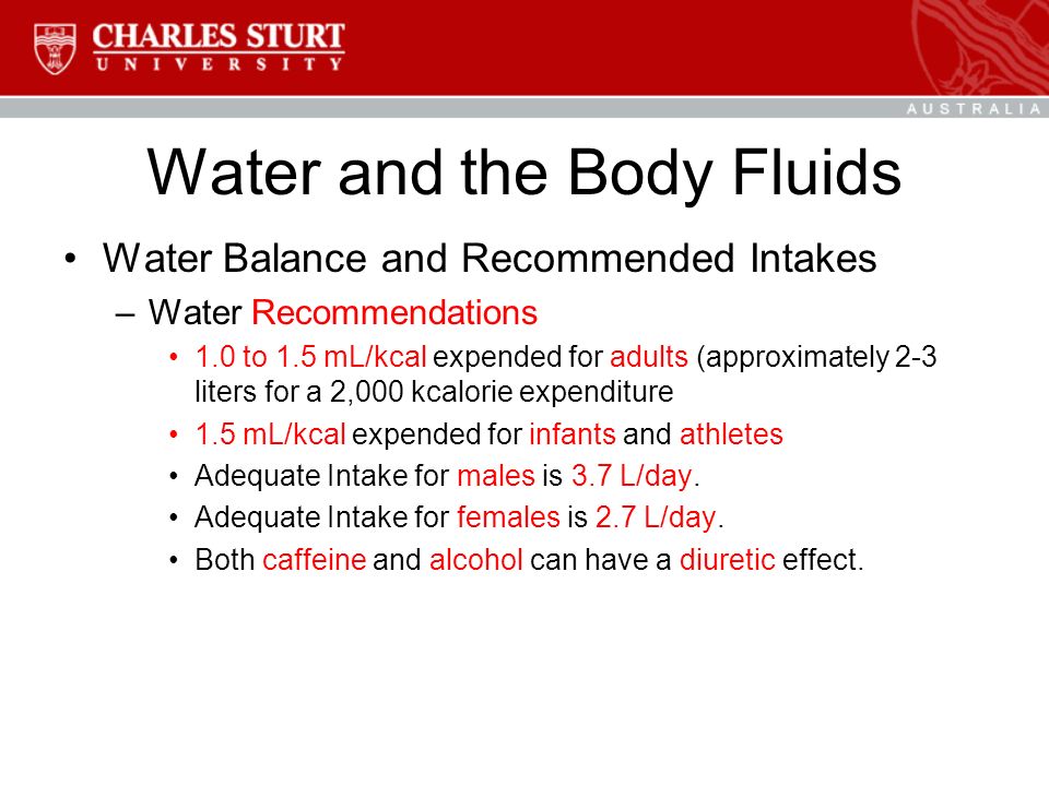 Water and the Body Fluids Water Balance and Recommended Intakes –Water Recommendations 1.0 to 1.5 mL/kcal expended for adults (approximately 2-3 liters for a 2,000 kcalorie expenditure 1.5 mL/kcal expended for infants and athletes Adequate Intake for males is 3.7 L/day.