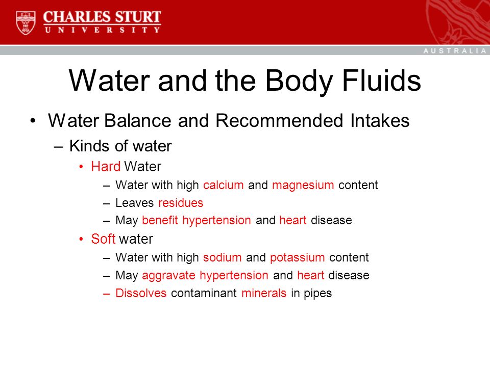 Water and the Body Fluids Water Balance and Recommended Intakes –Kinds of water Hard Water –Water with high calcium and magnesium content –Leaves residues –May benefit hypertension and heart disease Soft water –Water with high sodium and potassium content –May aggravate hypertension and heart disease –Dissolves contaminant minerals in pipes