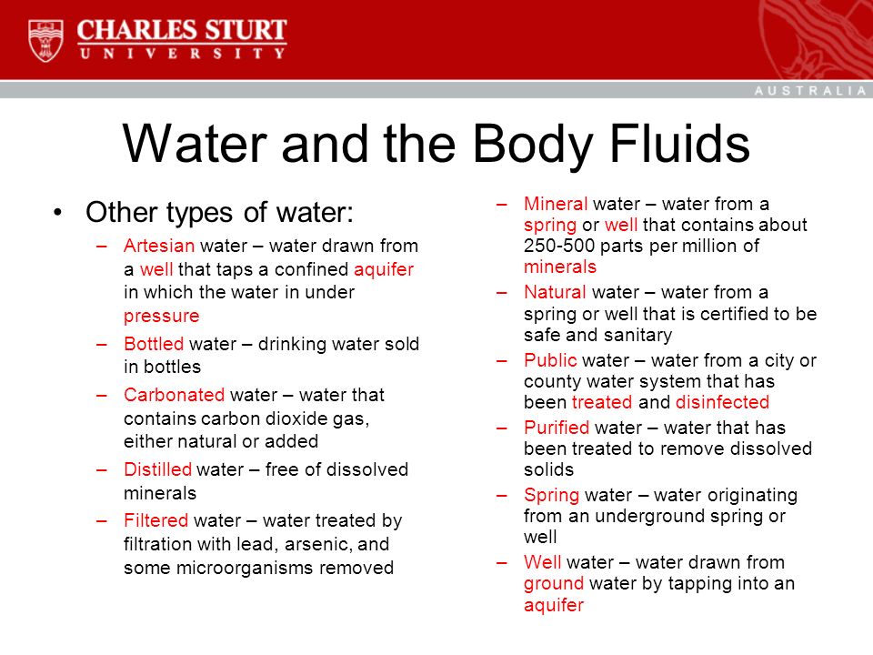 Water and the Body Fluids Other types of water: –Artesian water – water drawn from a well that taps a confined aquifer in which the water in under pressure –Bottled water – drinking water sold in bottles –Carbonated water – water that contains carbon dioxide gas, either natural or added –Distilled water – free of dissolved minerals –Filtered water – water treated by filtration with lead, arsenic, and some microorganisms removed –Mineral water – water from a spring or well that contains about parts per million of minerals –Natural water – water from a spring or well that is certified to be safe and sanitary –Public water – water from a city or county water system that has been treated and disinfected –Purified water – water that has been treated to remove dissolved solids –Spring water – water originating from an underground spring or well –Well water – water drawn from ground water by tapping into an aquifer