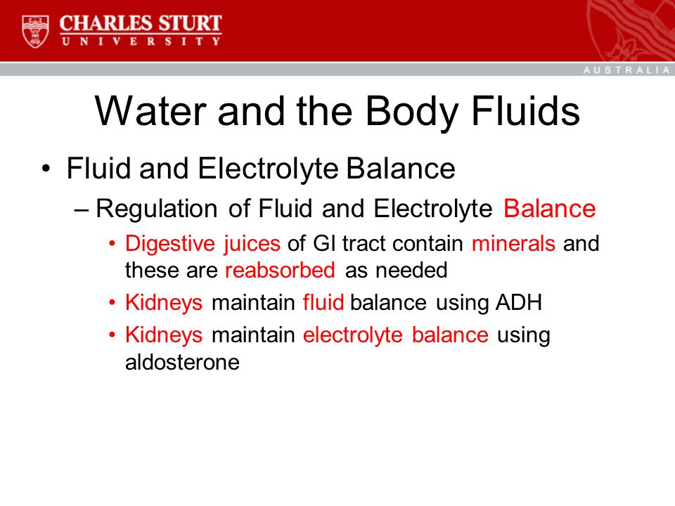 Water and the Body Fluids Fluid and Electrolyte Balance –Regulation of Fluid and Electrolyte Balance Digestive juices of GI tract contain minerals and these are reabsorbed as needed Kidneys maintain fluid balance using ADH Kidneys maintain electrolyte balance using aldosterone