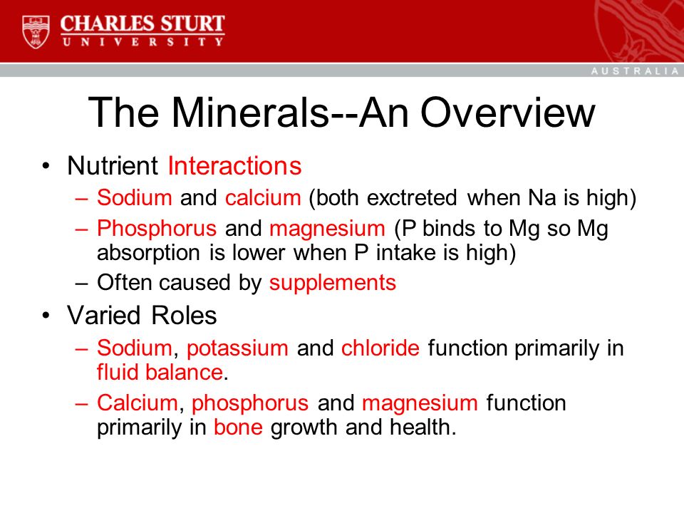 The Minerals--An Overview Nutrient Interactions –Sodium and calcium (both exctreted when Na is high) –Phosphorus and magnesium (P binds to Mg so Mg absorption is lower when P intake is high) –Often caused by supplements Varied Roles –Sodium, potassium and chloride function primarily in fluid balance.