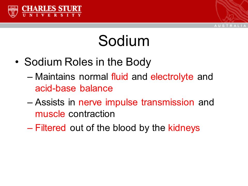 Sodium Sodium Roles in the Body –Maintains normal fluid and electrolyte and acid-base balance –Assists in nerve impulse transmission and muscle contraction –Filtered out of the blood by the kidneys