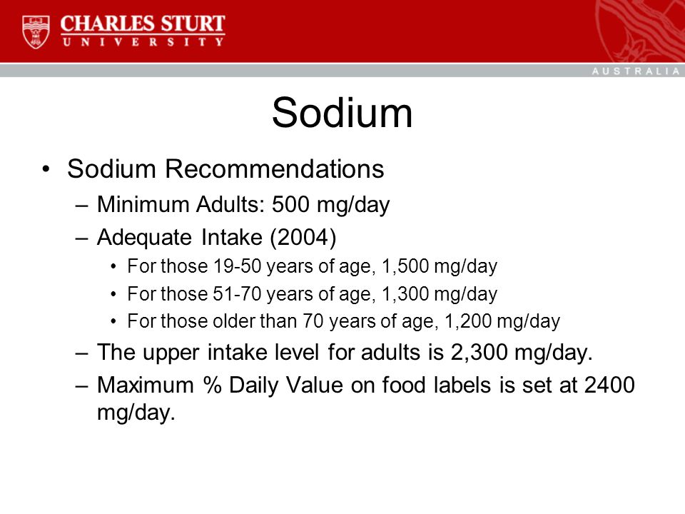 Sodium Sodium Recommendations –Minimum Adults: 500 mg/day –Adequate Intake (2004) For those years of age, 1,500 mg/day For those years of age, 1,300 mg/day For those older than 70 years of age, 1,200 mg/day –The upper intake level for adults is 2,300 mg/day.
