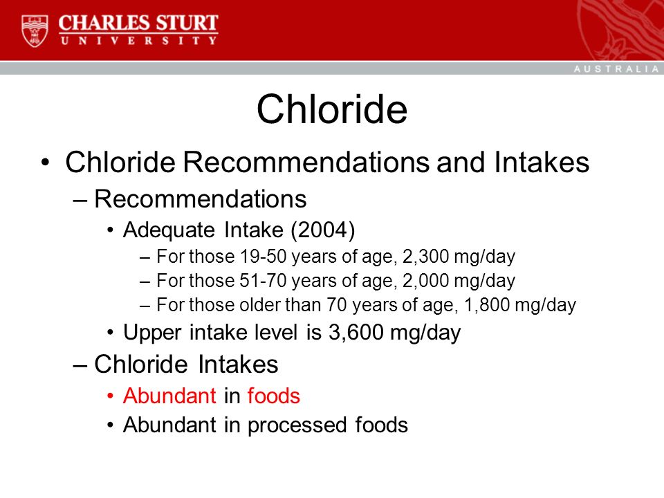 Chloride Chloride Recommendations and Intakes –Recommendations Adequate Intake (2004) –For those years of age, 2,300 mg/day –For those years of age, 2,000 mg/day –For those older than 70 years of age, 1,800 mg/day Upper intake level is 3,600 mg/day –Chloride Intakes Abundant in foods Abundant in processed foods