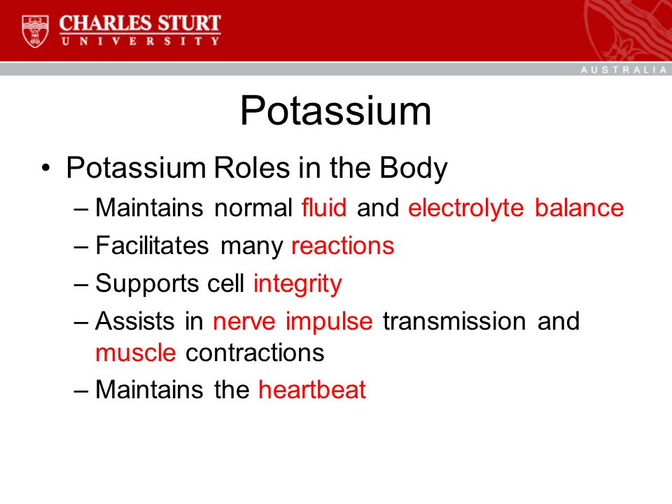 Potassium Potassium Roles in the Body –Maintains normal fluid and electrolyte balance –Facilitates many reactions –Supports cell integrity –Assists in nerve impulse transmission and muscle contractions –Maintains the heartbeat