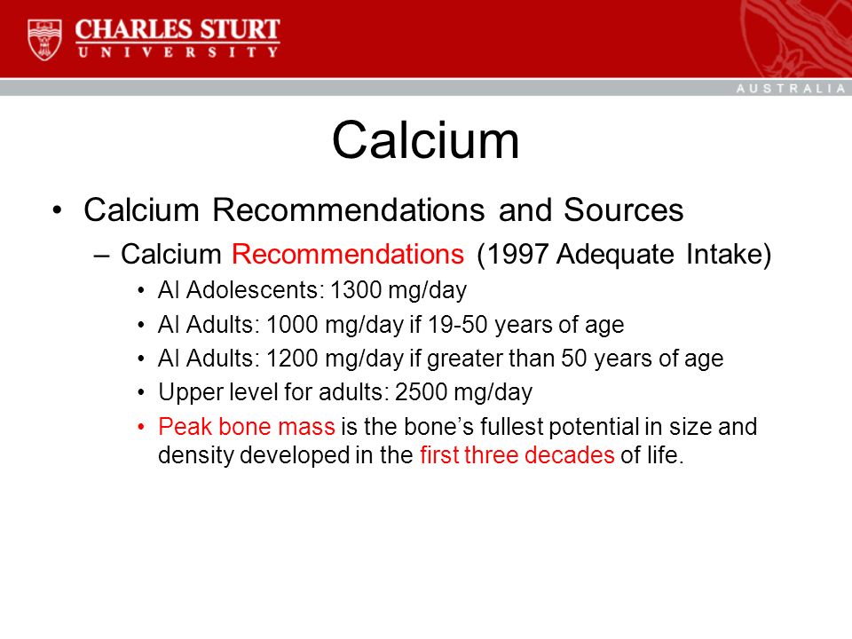 Calcium Calcium Recommendations and Sources –Calcium Recommendations (1997 Adequate Intake) AI Adolescents: 1300 mg/day AI Adults: 1000 mg/day if years of age AI Adults: 1200 mg/day if greater than 50 years of age Upper level for adults: 2500 mg/day Peak bone mass is the bone’s fullest potential in size and density developed in the first three decades of life.