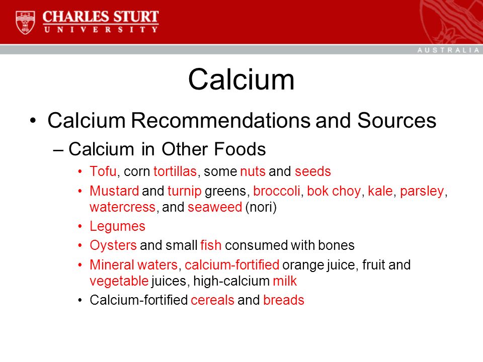 Calcium Calcium Recommendations and Sources –Calcium in Other Foods Tofu, corn tortillas, some nuts and seeds Mustard and turnip greens, broccoli, bok choy, kale, parsley, watercress, and seaweed (nori) Legumes Oysters and small fish consumed with bones Mineral waters, calcium-fortified orange juice, fruit and vegetable juices, high-calcium milk Calcium-fortified cereals and breads
