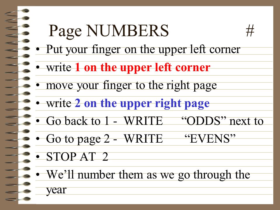 Page NUMBERS # Put your finger on the upper left corner write 1 on the upper left corner move your finger to the right page write 2 on the upper right page Go back to 1 - WRITE ODDS next to Go to page 2 - WRITE EVENS STOP AT 2 We’ll number them as we go through the year