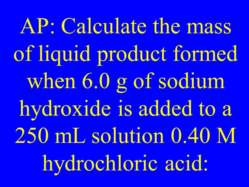 AP: Calculate the mass of liquid product formed when 6.0 g of sodium hydroxide is added to a 250 mL solution 0.40 M hydrochloric acid: