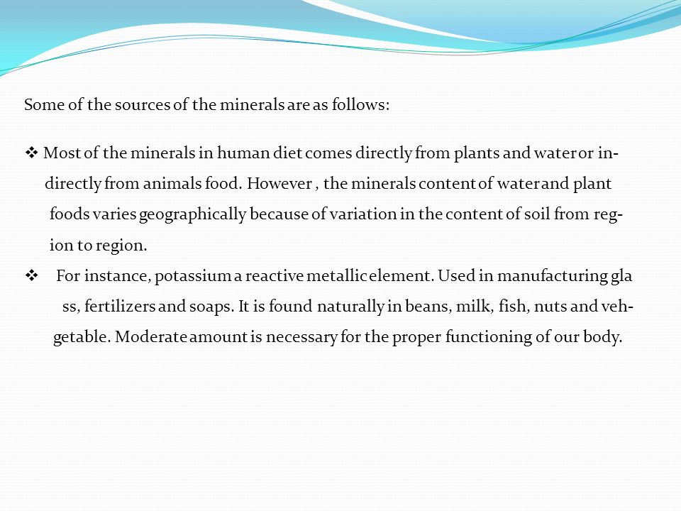 Some of the sources of the minerals are as follows:  Most of the minerals in human diet comes directly from plants and water or in- directly from animals food.