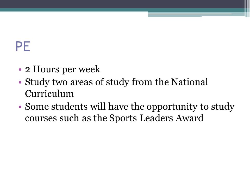 PE 2 Hours per week Study two areas of study from the National Curriculum Some students will have the opportunity to study courses such as the Sports Leaders Award