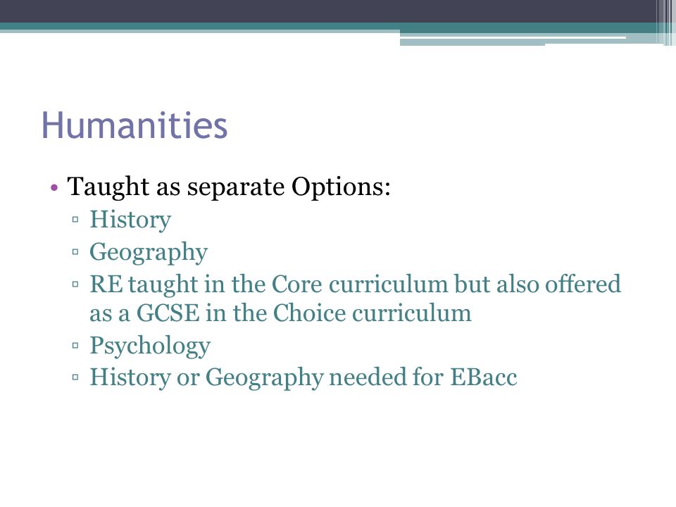 Humanities Taught as separate Options: ▫History ▫Geography ▫RE taught in the Core curriculum but also offered as a GCSE in the Choice curriculum ▫Psychology ▫History or Geography needed for EBacc