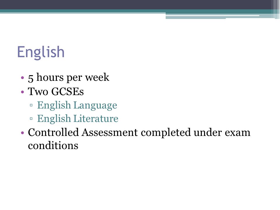 English 5 hours per week Two GCSEs ▫English Language ▫English Literature Controlled Assessment completed under exam conditions