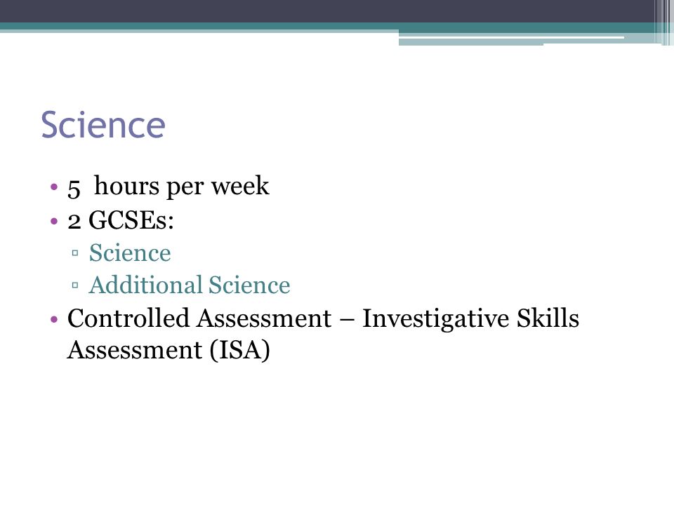 Science 5 hours per week 2 GCSEs: ▫Science ▫Additional Science Controlled Assessment – Investigative Skills Assessment (ISA)