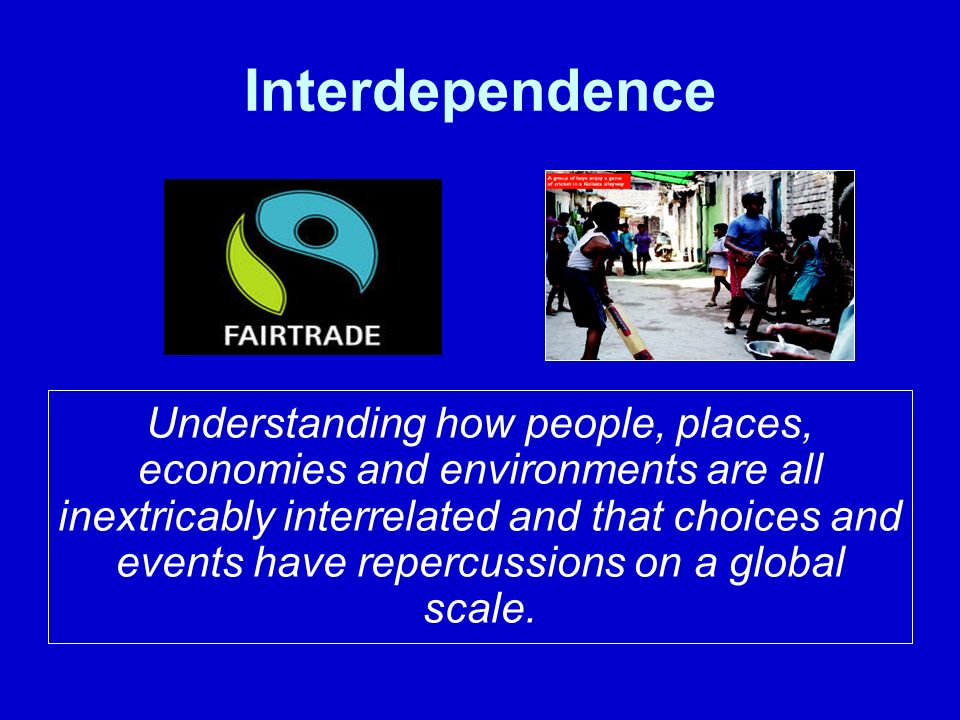 Interdependence Understanding how people, places, economies and environments are all inextricably interrelated and that choices and events have repercussions on a global scale.