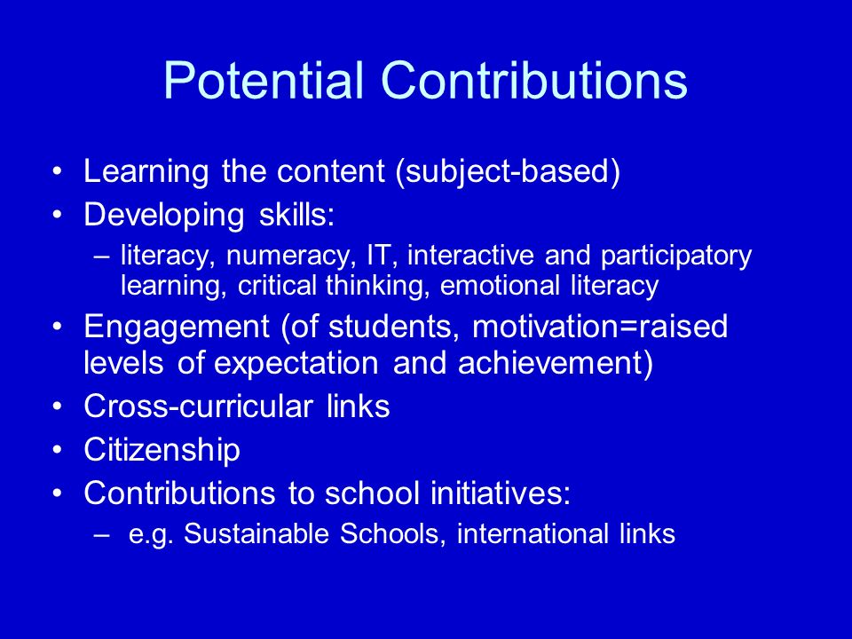 Potential Contributions Learning the content (subject-based) Developing skills: –literacy, numeracy, IT, interactive and participatory learning, critical thinking, emotional literacy Engagement (of students, motivation=raised levels of expectation and achievement) Cross-curricular links Citizenship Contributions to school initiatives: – e.g.