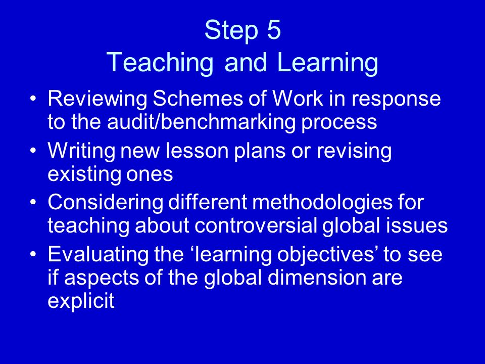 Step 5 Teaching and Learning Reviewing Schemes of Work in response to the audit/benchmarking process Writing new lesson plans or revising existing ones Considering different methodologies for teaching about controversial global issues Evaluating the ‘learning objectives’ to see if aspects of the global dimension are explicit